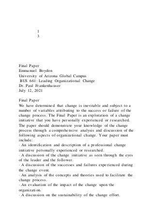 1
3
Final Paper
Emmanuel Boydon
University of Arizona Global Campus
BUS 661: Leading Organizational Change
Dr. Paul Frankenhauser
July 12, 2021
Final Paper
We have determined that change is inevitable and subject to a
number of variables attributing to the success or failure of the
change process. The Final Paper is an exploration of a change
initiative that you have personally experienced or researched.
The paper should demonstrate your knowledge of the change
process through a comprehensive analysis and discussion of the
following aspects of organizational change. Your paper must
include:
· An identification and description of a professional change
initiative personally experienced or researched.
· A discussion of the change initiative as seen through the eyes
of the leader and the follower.
· A discussion of the successes and failures experienced during
the change event.
· An analysis of the concepts and theories used to facilitate the
change process.
· An evaluation of the impact of the change upon the
organization.
· A discussion on the sustainability of the change effort.
 