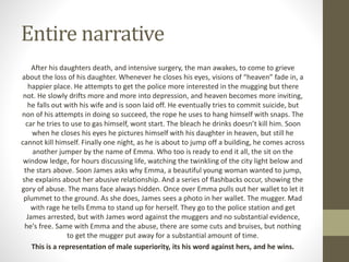 Entire narrative
After his daughters death, and intensive surgery, the man awakes, to come to grieve
about the loss of his daughter. Whenever he closes his eyes, visions of “heaven” fade in, a
happier place. He attempts to get the police more interested in the mugging but there
not. He slowly drifts more and more into depression, and heaven becomes more inviting,
he falls out with his wife and is soon laid off. He eventually tries to commit suicide, but
non of his attempts in doing so succeed, the rope he uses to hang himself with snaps. The
car he tries to use to gas himself, wont start. The bleach he drinks doesn’t kill him. Soon
when he closes his eyes he pictures himself with his daughter in heaven, but still he
cannot kill himself. Finally one night, as he is about to jump off a building, he comes across
another jumper by the name of Emma. Who too is ready to end it all, the sit on the
window ledge, for hours discussing life, watching the twinkling of the city light below and
the stars above. Soon James asks why Emma, a beautiful young woman wanted to jump,
she explains about her abusive relationship. And a series of flashbacks occur, showing the
gory of abuse. The mans face always hidden. Once over Emma pulls out her wallet to let it
plummet to the ground. As she does, James sees a photo in her wallet. The mugger. Mad
with rage he tells Emma to stand up for herself. They go to the police station and get
James arrested, but with James word against the muggers and no substantial evidence,
he's free. Same with Emma and the abuse, there are some cuts and bruises, but nothing
to get the mugger put away for a substantial amount of time.
This is a representation of male superiority, its his word against hers, and he wins.
 