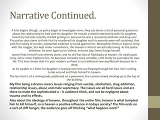 Narrative Continued.
A trial begins though, as police begin to investigate more, they ask James a lot of personal questions
about the relationship he had with his daughter. He reveals a mixed relationship with his daughter,
how they had only recently started getting on, because he was a recovered alcoholic and drug user.
The police soon seem to think that he murdered his daughter and his wounds were self sustained, that
with his history of suicide, substantial evidence is found against him. Meanwhile Emma is back to living
with the mugger, but kept under surveillance, the heaven is almost sarcastically loving. As the police
withdraw he once again turns violent, and one day, Emma hangs herself.
James finds himself now entirely alone, and his still has lots of flashbacks of heaven. He slowly goes
crazy, every noise frightens him, he becomes mentally more unstable, until finally he just takes his own
life. This here shows that it is post modern as there is no traditional new equilibrium because he is
dead.
As he awakes in a field, his daughter is leaning over him sun flowing through her hair, she's smiling.
Looks around and finds himself in heaven.
The last shot is of a smiling body splattered on a pavement, the camera slowly tracking up to the top of
the building.
My film being a drama covers issues ranging from suicide, alcoholism, drug addiction,
relationship issues, abuse and male supremacy. The issues are all hard issues and are
there to make the sophisticated a – b audience think, and not be negligent about
trauma and its effects.
Also about the ideology of heaven, throughout the entire film, heaven is what tempted
him to kill himself, so is heaven a positive influence in todays society? The film ends on
a sort of cliff hanger, the audience goes off thinking “what happens next?”
 