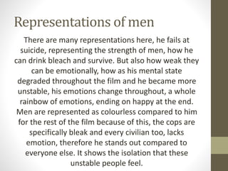 Representations of men
There are many representations here, he fails at
suicide, representing the strength of men, how he
can drink bleach and survive. But also how weak they
can be emotionally, how as his mental state
degraded throughout the film and he became more
unstable, his emotions change throughout, a whole
rainbow of emotions, ending on happy at the end.
Men are represented as colourless compared to him
for the rest of the film because of this, the cops are
specifically bleak and every civilian too, lacks
emotion, therefore he stands out compared to
everyone else. It shows the isolation that these
unstable people feel.
 