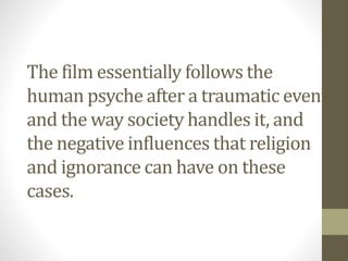 The film essentially follows the
human psyche after a traumatic event
and the way society handles it, and
the negative influences that religion
and ignorance can have on these
cases.
 