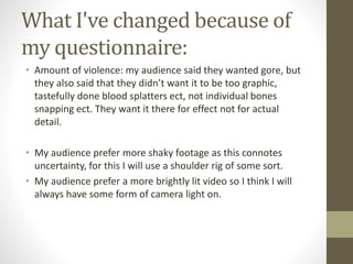 What I've changed because of
my questionnaire:
• Amount of violence: my audience said they wanted gore, but
they also said that they didn’t want it to be too graphic,
tastefully done blood splatters ect, not individual bones
snapping ect. They want it there for effect not for actual
detail.
• My audience prefer more shaky footage as this connotes
uncertainty, for this I will use a shoulder rig of some sort.
• My audience prefer a more brightly lit video so I think I will
always have some form of camera light on.
 