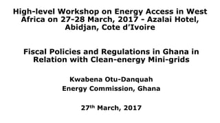 High-level Workshop on Energy Access in West
Africa on 27-28 March, 2017 - Azalai Hotel,
Abidjan, Cote d’Ivoire
Fiscal Policies and Regulations in Ghana in
Relation with Clean-energy Mini-grids
Kwabena Otu-Danquah
Energy Commission, Ghana
27th March, 2017
 