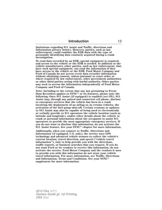 Introduction 13 
limitations regarding 911 Assist and Traffic, directions and 
Information privacy below). However, parties, such as law 
enforcement, could combine the EDR data with the type of 
personally identifying data routinely acquired during a crash 
investigation. 
To read data recorded by an EDR, special equipment is required, 
and access to the vehicle or the EDR is needed. In addition to the 
vehicle manufacturer, other parties, such as law enforcement, that 
have such special equipment, can read the information if they 
have access to the vehicle or the EDR. Ford Motor Company and 
Ford of Canada do not access event data recorder information 
without obtaining consent, unless pursuant to court order or 
where required by law enforcement, other government authorities 
or other third parties acting with lawful authority. Other parties 
may seek to access the information independently of Ford Motor 
Company and Ford of Canada. 
Note: Including to the extent that any law pertaining to Event 
Data Recorders applies to SYNC or its features, please note the 
following: Once 911 Assist (if equipped) is enabled (set ON), 911 
Assist may, through any paired and connected cell phone, disclose 
to emergency services that the vehicle has been in a crash 
involving the deployment of an airbag or, in certain vehicles, the 
activation of the fuel pump shut-off. Certain versions or updates 
to 911 Assist may also be capable of being used to electronically 
or verbally provide to 911 operators the vehicle location (such as 
latitude and longitude), and/or other details about the vehicle or 
crash or personal information about the occupants to assist 911 
operators to provide the most appropriate emergency services. If 
you do not want to disclose this information, do not activate the 
911 Assist feature. See your SYNC chapter for more information. 
Additionally, when you connect to Traffic, Directions and 
Information (if equipped, U.S. only), the service uses GPS 
technology and advanced vehicle sensors to collect the vehicle’s 
current location, travel direction, and speed (“vehicle travel 
information”), only to help provide you with the directions, 
traffic reports, or business searches that you request. If you do 
not want Ford or its vendors to receive this information, do not 
activate the service. Ford Motor Company and the vendors it uses 
to provide you with this information do not store your vehicle 
travel information. For more information, see Traffic, Directions 
and Information, Terms and Conditions. See your SYNC 
supplement for more information. 
2013 Flex (471) 
Owners Guide gf, 1st Printing 
USA (fus) 
 