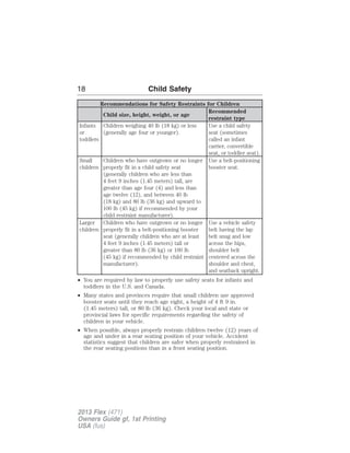 18 Child Safety 
Recommendations for Safety Restraints for Children 
Child size, height, weight, or age 
Recommended 
restraint type 
Infants 
or 
toddlers 
Children weighing 40 lb (18 kg) or less 
(generally age four or younger). 
Use a child safety 
seat (sometimes 
called an infant 
carrier, convertible 
seat, or toddler seat). 
Small 
children 
Children who have outgrown or no longer 
properly fit in a child safety seat 
(generally children who are less than 
4 feet 9 inches (1.45 meters) tall, are 
greater than age four (4) and less than 
age twelve (12), and between 40 lb 
(18 kg) and 80 lb (36 kg) and upward to 
100 lb (45 kg) if recommended by your 
child restraint manufacturer). 
Use a belt-positioning 
booster seat. 
Larger 
children 
Children who have outgrown or no longer 
properly fit in a belt-positioning booster 
seat (generally children who are at least 
4 feet 9 inches (1.45 meters) tall or 
greater than 80 lb (36 kg) or 100 lb 
(45 kg) if recommended by child restraint 
manufacturer). 
Use a vehicle safety 
belt having the lap 
belt snug and low 
across the hips, 
shoulder belt 
centered across the 
shoulder and chest, 
and seatback upright. 
• You are required by law to properly use safety seats for infants and 
toddlers in the U.S. and Canada. 
• Many states and provinces require that small children use approved 
booster seats until they reach age eight, a height of 4 ft 9 in. 
(1.45 meters) tall, or 80 lb (36 kg). Check your local and state or 
provincial laws for specific requirements regarding the safety of 
children in your vehicle. 
• When possible, always properly restrain children twelve (12) years of 
age and under in a rear seating position of your vehicle. Accident 
statistics suggest that children are safer when properly restrained in 
the rear seating positions than in a front seating position. 
2013 Flex (471) 
Owners Guide gf, 1st Printing 
USA (fus) 
 