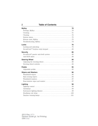 2 Table of Contents 
MyKey 70 
Settings, MyKey . . . . . . . . . . . . . . . . . . . . . . . . . . . . . . . . . . . . . . .70 
Creating. . . . . . . . . . . . . . . . . . . . . . . . . . . . . . . . . . . . . . . . . . . . .71 
Clearing . . . . . . . . . . . . . . . . . . . . . . . . . . . . . . . . . . . . . . . . . . . . .72 
System status. . . . . . . . . . . . . . . . . . . . . . . . . . . . . . . . . . . . . . . . .72 
Remote start, MyKey . . . . . . . . . . . . . . . . . . . . . . . . . . . . . . . . . . .72 
Troubleshooting, MyKey . . . . . . . . . . . . . . . . . . . . . . . . . . . . . . . . .74 
Locks 76 
Locking and unlocking . . . . . . . . . . . . . . . . . . . . . . . . . . . . . . . . . .76 
SecuriCode™ keyless entry keypad . . . . . . . . . . . . . . . . . . . . . . . . .83 
Security 86 
SecuriLock passive anti-theft system . . . . . . . . . . . . . . . . . . . . . . .86 
Anti-theft alarm . . . . . . . . . . . . . . . . . . . . . . . . . . . . . . . . . . . . . . .89 
Steering Wheel 90 
Adjusting the steering wheel . . . . . . . . . . . . . . . . . . . . . . . . . . . . . .90 
Steering wheel controls. . . . . . . . . . . . . . . . . . . . . . . . . . . . . . . . . .92 
Pedals 95 
Adjustable pedals . . . . . . . . . . . . . . . . . . . . . . . . . . . . . . . . . . . . . .95 
Wipers and Washers 96 
Windshield wipers. . . . . . . . . . . . . . . . . . . . . . . . . . . . . . . . . . . . . .96 
Rain-sensing wipers . . . . . . . . . . . . . . . . . . . . . . . . . . . . . . . . . . . .96 
Windshield washers. . . . . . . . . . . . . . . . . . . . . . . . . . . . . . . . . . . . .97 
Rear-window wiper and washer . . . . . . . . . . . . . . . . . . . . . . . . . . . .97 
Lighting 98 
Lighting control . . . . . . . . . . . . . . . . . . . . . . . . . . . . . . . . . . . . . . .98 
Autolamps . . . . . . . . . . . . . . . . . . . . . . . . . . . . . . . . . . . . . . . . . . .99 
Instrument lighting dimmer. . . . . . . . . . . . . . . . . . . . . . . . . . . . . . .99 
Headlamp exit delay . . . . . . . . . . . . . . . . . . . . . . . . . . . . . . . . . . .100 
Daytime running lamps . . . . . . . . . . . . . . . . . . . . . . . . . . . . . . . . .101 
2013 Flex (471) 
Owners Guide gf, 1st Printing 
USA (fus) 
 