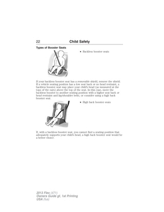 22 Child Safety 
Types of Booster Seats 
• Backless booster seats 
If your backless booster seat has a removable shield, remove the shield. 
If a vehicle seating position has a low seat back or no head restraint, a 
backless booster seat may place your child’s head (as measured at the 
tops of the ears) above the top of the seat. In this case, move the 
backless booster to another seating position with a higher seat back or 
head restraint and lap/shoulder belts, or consider using a high back 
booster seat. 
• High back booster seats 
If, with a backless booster seat, you cannot find a seating position that 
adequately supports your child’s head, a high back booster seat would be 
a better choice. 
2013 Flex (471) 
Owners Guide gf, 1st Printing 
USA (fus) 
 