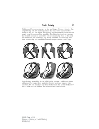 Child Safety 23 
Children and booster seats vary in size and shape. Choose a booster that 
keeps the lap belt low and snug across the hips, never up across the 
stomach, and lets you adjust the shoulder belt to cross the chest and rest 
snugly near the center of the shoulder. The following drawings compare 
the ideal fit (center) to a shoulder belt uncomfortably close to the neck 
and a shoulder belt that could slip off the shoulder. The drawings also 
show how the lap belt should be low and snug across the child’s hips. 
If the booster seat slides on the vehicle seat, placing a rubberized mesh 
sold as shelf or carpet liner under the booster seat may improve this 
condition. Do not introduce any item thicker than this under the booster 
seat. Check with the booster seat manufacturer’s instructions. 
2013 Flex (471) 
Owners Guide gf, 1st Printing 
USA (fus) 
 