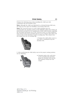 Child Safety 25 
Perform the following steps when installing the child seat with 
combination lap and shoulder belts: 
Note: Although the child seat illustrated is a forward facing child seat, 
the steps are the same for installing a rear facing child seat. 
Note: The ’Lock-off’ device on some child restraints may not 
accommodate the shoulder portion of the inflatable safety belt. Follow all 
instructions provided by the manufacturer of the child restraint regarding 
the necessary and proper use of the ’Lock-off’ device. In some instances 
these devices have been provided only for use in vehicles with safety belt 
systems that would otherwise require a locking clip. This vehicle does 
not require the use of a locking clip. 
1. Position the child safety seat in a 
seat with a combination lap and 
shoulder belt. 
2. After positioning the child safety seat in the proper seating position, 
do the following: 
• Standard safety belt: pull down 
on the shoulder belt and then 
grasp the shoulder belt and lap 
belt together behind the belt 
tongue. 
2013 Flex (471) 
Owners Guide gf, 1st Printing 
USA (fus) 
 