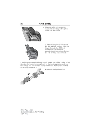 26 Child Safety 
• Inflatable safety belt: grasp the 
shoulder belt and lap belt together 
behind the belt tongue. 
3. While holding the shoulder and 
lap belt portions together, route the 
tongue through the child seat 
according to the child seat 
manufacturer’s instructions. Be sure 
the belt webbing is not twisted. 
4. Insert the belt tongue into the proper buckle (the buckle closest to the 
direction the tongue is coming from) for that seating position until you 
hear a snap and feel the latch engage. Make sure the tongue is latched 
securely by pulling on it. 
• Standard safety belt buckle 
2013 Flex (471) 
Owners Guide gf, 1st Printing 
USA (fus) 
 