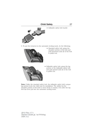 Child Safety 27 
• Inflatable safety belt buckle 
5. To put the retractor in the automatic locking mode, do the following; 
• Standard safety belt: grasp the 
shoulder portion of the belt and 
pull downward until all of the belt 
is pulled out. 
• Inflatable safety belt: grasp the lap 
portion of the inflatable safety belt 
and pull upward until all of the belt 
is pulled out. 
Note: Unlike the standard safety belt, the inflatable safety belt’s unique 
lap portion locks the child seat for installation. The ability for the 
shoulder portion of the belt to move freely is normal, even after the lap 
belt has been put into the automatic locking mode. 
2013 Flex (471) 
Owners Guide gf, 1st Printing 
USA (fus) 
 