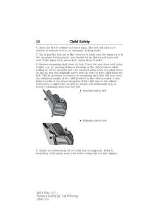 28 Child Safety 
6. Allow the belt to retract to remove slack. The belt will click as it 
retracts to indicate it is in the automatic locking mode. 
7. Try to pull the belt out of the retractor to make sure the retractor is in 
the automatic locking mode (you should not be able to pull more belt 
out). If the retractor is not locked, repeat Steps 5 and 6. 
8. Remove remaining slack from the belt. Force the seat down with extra 
weight, e.g., by pressing down or kneeling on the child restraint while 
pulling up on the shoulder belt (for standard safety belt) or pulling down 
on the lap belt (for inflatable safety belt) in order to force slack from the 
belt. This is necessary to remove the remaining slack that will exist once 
the additional weight of the child is added to the child restraint. It also 
helps to achieve the proper snugness of the child seat to the vehicle. 
Sometimes, a slight lean towards the buckle will additionally help to 
remove remaining slack from the belt. 
• Standard safety belt 
• Inflatable safety belt 
9. Attach the tether strap (if the child seat is equipped). Refer to 
Installing child safety seats with tether straps later in this chapter. 
2013 Flex (471) 
Owners Guide gf, 1st Printing 
USA (fus) 
 