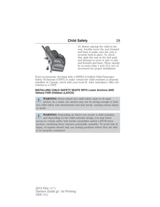 Child Safety 29 
10. Before placing the child in the 
seat, forcibly move the seat forward 
and back to make sure the seat is 
securely held in place. To check 
this, grab the seat at the belt path 
and attempt to move it side to side 
and forward and back. There should 
be no more than 1 inch (2.5 cm) of 
movement for proper installation. 
Ford recommends checking with a NHTSA Certified Child Passenger 
Safety Technician (CPST) to make certain the child restraint is properly 
installed. In Canada, check with your local St. John Ambulance office for 
referral to a CPST. 
INSTALLING CHILD SAFETY SEATS WITH Lower Anchors AND 
Tethers FOR CHildren (LATCH) 
WARNING: Never attach two child safety seats to th same 
anchor. In a crash, one anchor may not be strong enough to hold 
two child safety seat attachments and may break, causing serious injury 
or death. 
WARNING: Depending on where you secure a child restraint, 
and depending on the child restraint design, you may block 
access to certain safety belt buckle assemblies and/or LATCH lower 
anchors, rendering those features potentially unusable. To avoid risk of 
injury, occupants should only use seating positions where they are able 
to be properly restrained. 
2013 Flex (471) 
Owners Guide gf, 1st Printing 
USA (fus) 
 