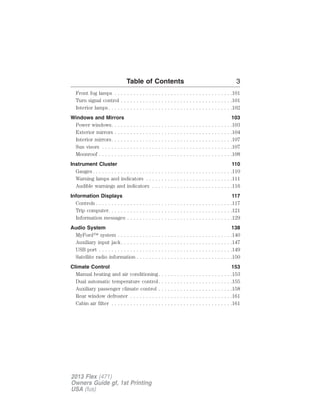 Table of Contents 3 
Front fog lamps . . . . . . . . . . . . . . . . . . . . . . . . . . . . . . . . . . . . . .101 
Turn signal control . . . . . . . . . . . . . . . . . . . . . . . . . . . . . . . . . . . .101 
Interior lamps. . . . . . . . . . . . . . . . . . . . . . . . . . . . . . . . . . . . . . . .102 
Windows and Mirrors 103 
Power windows. . . . . . . . . . . . . . . . . . . . . . . . . . . . . . . . . . . . . . .103 
Exterior mirrors . . . . . . . . . . . . . . . . . . . . . . . . . . . . . . . . . . . . . .104 
Interior mirrors. . . . . . . . . . . . . . . . . . . . . . . . . . . . . . . . . . . . . . .107 
Sun visors . . . . . . . . . . . . . . . . . . . . . . . . . . . . . . . . . . . . . . . . . .107 
Moonroof . . . . . . . . . . . . . . . . . . . . . . . . . . . . . . . . . . . . . . . . . . .108 
Instrument Cluster 110 
Gauges. . . . . . . . . . . . . . . . . . . . . . . . . . . . . . . . . . . . . . . . . . . . .110 
Warning lamps and indicators . . . . . . . . . . . . . . . . . . . . . . . . . . . .111 
Audible warnings and indicators . . . . . . . . . . . . . . . . . . . . . . . . . .116 
Information Displays 117 
Controls . . . . . . . . . . . . . . . . . . . . . . . . . . . . . . . . . . . . . . . . . . . .117 
Trip computer. . . . . . . . . . . . . . . . . . . . . . . . . . . . . . . . . . . . . . . .121 
Information messages . . . . . . . . . . . . . . . . . . . . . . . . . . . . . . . . . .129 
Audio System 138 
MyFord™ system . . . . . . . . . . . . . . . . . . . . . . . . . . . . . . . . . . . . .140 
Auxiliary input jack. . . . . . . . . . . . . . . . . . . . . . . . . . . . . . . . . . . .147 
USB port . . . . . . . . . . . . . . . . . . . . . . . . . . . . . . . . . . . . . . . . . . .149 
Satellite radio information . . . . . . . . . . . . . . . . . . . . . . . . . . . . . . .150 
Climate Control 153 
Manual heating and air conditioning. . . . . . . . . . . . . . . . . . . . . . . .153 
Dual automatic temperature control. . . . . . . . . . . . . . . . . . . . . . . .155 
Auxiliary passenger climate control . . . . . . . . . . . . . . . . . . . . . . . .158 
Rear window defroster . . . . . . . . . . . . . . . . . . . . . . . . . . . . . . . . .161 
Cabin air filter . . . . . . . . . . . . . . . . . . . . . . . . . . . . . . . . . . . . . . .161 
2013 Flex (471) 
Owners Guide gf, 1st Printing 
USA (fus) 
 