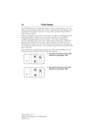 30 Child Safety 
The LATCH system is composed of three vehicle anchor points: two (2) 
lower anchors located where the vehicle seat back and seat cushion meet 
(called the “seat bight”) and one (1) top tether anchor located behind 
that seating position. 
LATCH compatible child safety seats have two rigid or webbing mounted 
attachments that connect to the two lower anchors at the LATCH 
equipped seating positions in your vehicle. This type of attachment 
method eliminates the need to use safety belts to attach the child seat, 
however the safety belt can still be used to attach the child seat. For 
forward-facing child seats, the top tether strap must also be attached to 
the proper top tether anchor, if a top tether strap has been provided with 
your child seat. 
Your vehicle has LATCH lower anchors for child seat installation at the 
seating positions marked with the child seat symbol. 
• Second row bucket seats and 
third-row passenger side 
• Second row bench seats and 
third-row passenger side 
2013 Flex (471) 
Owners Guide gf, 1st Printing 
USA (fus) 
 
