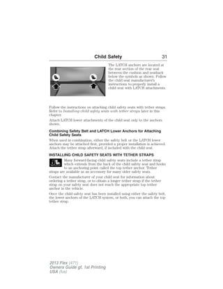Child Safety 31 
The LATCH anchors are located at 
the rear section of the rear seat 
between the cushion and seatback 
below the symbols as shown. Follow 
the child seat manufacturer’s 
instructions to properly install a 
child seat with LATCH attachments. 
Follow the instructions on attaching child safety seats with tether straps. 
Refer to Installing child safety seats with tether straps later in this 
chapter. 
Attach LATCH lower attachments of the child seat only to the anchors 
shown. 
Combining Safety Belt and LATCH Lower Anchors for Attaching 
Child Safety Seats 
When used in combination, either the safety belt or the LATCH lower 
anchors may be attached first, provided a proper installation is achieved. 
Attach the tether strap afterward, if included with the child seat. 
INSTALLING CHILD SAFETY SEATS WITH TETHER STRAPS 
Many forward-facing child safety seats include a tether strap 
which extends from the back of the child safety seat and hooks 
to an anchoring point called the top tether anchor. Tether 
straps are available as an accessory for many older safety seats. 
Contact the manufacturer of your child seat for information about 
ordering a tether strap, or to obtain a longer tether strap if the tether 
strap on your safety seat does not reach the appropriate top tether 
anchor in the vehicle. 
Once the child safety seat has been installed using either the safety belt, 
the lower anchors of the LATCH system, or both, you can attach the top 
tether strap. 
2013 Flex (471) 
Owners Guide gf, 1st Printing 
USA (fus) 
 