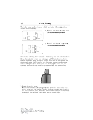 32 Child Safety 
The tether strap anchors in your vehicle are in the following positions 
(shown from top view): 
• Second row bucket seats and 
third-row passenger side 
• Second row bench seats and 
third-row passenger side 
Perform the following steps to install a child safety seat with tether anchors: 
Note: If you install a child seat with rigid LATCH attachments, do not 
tighten the tether strap enough to lift the child seat off the vehicle seat 
cushion when the child is seated in it. Keep the tether strap just snug 
without lifting the front of the child seat. Keeping the child seat just 
touching the vehicle seat gives the best protection in a severe crash. 
1. Route the tether strap. 
• Second row outboard seat positions: Route the child safety seat 
tether strap over the seatback, under the head restraint and between 
the head restraint posts. If needed the head restraint can be removed 
to improve the fit of the child safety seat or tether strap. 
2013 Flex (471) 
Owners Guide gf, 1st Printing 
USA (fus) 
 