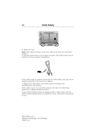 34 Child Safety 
• Third row seat 
Note: The cargo tie-downs at the rear edge of the floor are not tether 
anchors. 
3. Clip the tether hook to the anchor as shown. The tether hook may be 
twisted 1/2 turn to improve installation. 
If the tether strap is clipped incorrectly, the child safety seat may not be 
retained properly in the event of a collision. 
4. Tighten the child safety seat tether strap according to the 
manufacturer’s instructions. 
If the safety seat is not anchored properly, the risk of a child being 
injured in a collision greatly increases. 
If your child restraint system is equipped with a tether strap, and the 
child restraint manufacturer recommends its use, Ford also recommends 
its use. 
2013 Flex (471) 
Owners Guide gf, 1st Printing 
USA (fus) 
 