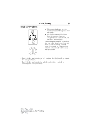 CHILD SAFETY LOCKS 
Child Safety 35 
• When these locks are set, the 
rear doors cannot be opened from 
the inside. 
• The rear doors can be opened 
from the outside when the 
childproof door locks are set, but 
the doors are unlocked. 
The childproof locks are located on 
the rear edge of each rear door and 
must be set separately for each 
door. Setting the lock for one door 
will not automatically set the lock 
for both doors. 
• Insert the key and turn to the lock position (key horizontal) to engage 
the childproof locks. 
• Insert the key and turn to the unlock position (key vertical) to 
disengage the childproof locks. 
2013 Flex (471) 
Owners Guide gf, 1st Printing 
USA (fus) 
 