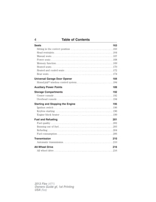 4 Table of Contents 
Seats 163 
Sitting in the correct position . . . . . . . . . . . . . . . . . . . . . . . . . . . .163 
Head restraints . . . . . . . . . . . . . . . . . . . . . . . . . . . . . . . . . . . . . . .164 
Manual seats. . . . . . . . . . . . . . . . . . . . . . . . . . . . . . . . . . . . . . . . .167 
Power seats . . . . . . . . . . . . . . . . . . . . . . . . . . . . . . . . . . . . . . . . .168 
Memory function. . . . . . . . . . . . . . . . . . . . . . . . . . . . . . . . . . . . . .169 
Heated seats. . . . . . . . . . . . . . . . . . . . . . . . . . . . . . . . . . . . . . . . .170 
Heated and cooled seats . . . . . . . . . . . . . . . . . . . . . . . . . . . . . . . .172 
Rear seats . . . . . . . . . . . . . . . . . . . . . . . . . . . . . . . . . . . . . . . . . .174 
Universal Garage Door Opener 184 
HomeLink wireless control system . . . . . . . . . . . . . . . . . . . . . . . .184 
Auxiliary Power Points 189 
Storage Compartments 192 
Center console . . . . . . . . . . . . . . . . . . . . . . . . . . . . . . . . . . . . . . .192 
Overhead console . . . . . . . . . . . . . . . . . . . . . . . . . . . . . . . . . . . . .194 
Starting and Stopping the Engine 195 
Ignition switch . . . . . . . . . . . . . . . . . . . . . . . . . . . . . . . . . . . . . . .196 
Keyless starting . . . . . . . . . . . . . . . . . . . . . . . . . . . . . . . . . . . . . .196 
Engine block heater . . . . . . . . . . . . . . . . . . . . . . . . . . . . . . . . . . .199 
Fuel and Refueling 201 
Fuel quality . . . . . . . . . . . . . . . . . . . . . . . . . . . . . . . . . . . . . . . . .202 
Running out of fuel . . . . . . . . . . . . . . . . . . . . . . . . . . . . . . . . . . . .203 
Refueling . . . . . . . . . . . . . . . . . . . . . . . . . . . . . . . . . . . . . . . . . . .204 
Fuel consumption . . . . . . . . . . . . . . . . . . . . . . . . . . . . . . . . . . . . .206 
Transmission 210 
Automatic transmission . . . . . . . . . . . . . . . . . . . . . . . . . . . . . . . . .210 
All-Wheel Drive 216 
All wheel drive . . . . . . . . . . . . . . . . . . . . . . . . . . . . . . . . . . . . . . .216 
2013 Flex (471) 
Owners Guide gf, 1st Printing 
USA (fus) 
 