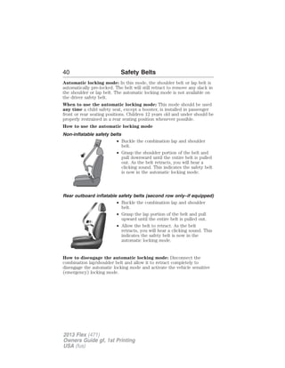 40 Safety Belts 
Automatic locking mode: In this mode, the shoulder belt or lap belt is 
automatically pre-locked. The belt will still retract to remove any slack in 
the shoulder or lap belt. The automatic locking mode is not available on 
the driver safety belt. 
When to use the automatic locking mode: This mode should be used 
any time a child safety seat, except a booster, is installed in passenger 
front or rear seating positions. Children 12 years old and under should be 
properly restrained in a rear seating position whenever possible. 
How to use the automatic locking mode 
Non-inflatable safety belts 
• Buckle the combination lap and shoulder 
belt. 
• Grasp the shoulder portion of the belt and 
pull downward until the entire belt is pulled 
out. As the belt retracts, you will hear a 
clicking sound. This indicates the safety belt 
is now in the automatic locking mode. 
Rear outboard inflatable safety belts (second row only–if equipped) 
• Buckle the combination lap and shoulder 
belt. 
• Grasp the lap portion of the belt and pull 
upward until the entire belt is pulled out. 
• Allow the belt to retract. As the belt 
retracts, you will hear a clicking sound. This 
indicates the safety belt is now in the 
automatic locking mode. 
How to disengage the automatic locking mode: Disconnect the 
combination lap/shoulder belt and allow it to retract completely to 
disengage the automatic locking mode and activate the vehicle sensitive 
(emergency) locking mode. 
2013 Flex (471) 
Owners Guide gf, 1st Printing 
USA (fus) 
 