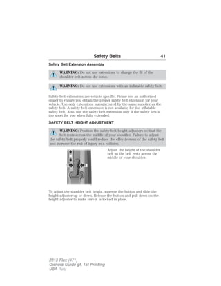 Safety Belts 41 
Safety Belt Extension Assembly 
WARNING: Do not use extensions to change the fit of the 
shoulder belt across the torso. 
WARNING: Do not use extensions with an inflatable safety belt. 
Safety belt extensions are vehicle specific. Please see an authorized 
dealer to ensure you obtain the proper safety belt extension for your 
vehicle. Use only extensions manufactured by the same supplier as the 
safety belt. A safety belt extension is not available for the inflatable 
safety belt. Also, use the safety belt extension only if the safety belt is 
too short for you when fully extended. 
SAFETY BELT HEIGHT ADJUSTMENT 
WARNING: Position the safety belt height adjusters so that the 
belt rests across the middle of your shoulder. Failure to adjust 
the safety belt properly could reduce the effectiveness of the safety belt 
and increase the risk of injury in a collision. 
Adjust the height of the shoulder 
belt so the belt rests across the 
middle of your shoulder. 
To adjust the shoulder belt height, squeeze the button and slide the 
height adjuster up or down. Release the button and pull down on the 
height adjuster to make sure it is locked in place. 
2013 Flex (471) 
Owners Guide gf, 1st Printing 
USA (fus) 
 
