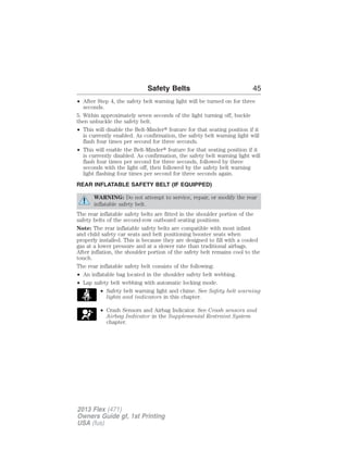 Safety Belts 45 
• After Step 4, the safety belt warning light will be turned on for three 
seconds. 
5. Within approximately seven seconds of the light turning off, buckle 
then unbuckle the safety belt. 
• This will disable the Belt-Minder feature for that seating position if it 
is currently enabled. As confirmation, the safety belt warning light will 
flash four times per second for three seconds. 
• This will enable the Belt-Minder feature for that seating position if it 
is currently disabled. As confirmation, the safety belt warning light will 
flash four times per second for three seconds, followed by three 
seconds with the light off, then followed by the safety belt warning 
light flashing four times per second for three seconds again. 
REAR INFLATABLE SAFETY BELT (IF EQUIPPED) 
WARNING: Do not attempt to service, repair, or modify the rear 
inflatable safety belt. 
The rear inflatable safety belts are fitted in the shoulder portion of the 
safety belts of the second-row outboard seating positions. 
Note: The rear inflatable safety belts are compatible with most infant 
and child safety car seats and belt positioning booster seats when 
properly installed. This is because they are designed to fill with a cooled 
gas at a lower pressure and at a slower rate than traditional airbags. 
After inflation, the shoulder portion of the safety belt remains cool to the 
touch. 
The rear inflatable safety belt consists of the following: 
• An inflatable bag located in the shoulder safety belt webbing. 
• Lap safety belt webbing with automatic locking mode. 
• Safety belt warning light and chime. See Safety belt warning 
lights and indicators in this chapter. 
• Crash Sensors and Airbag Indicator. See Crash sensors and 
Airbag Indicator in the Supplemental Restraint System 
chapter. 
2013 Flex (471) 
Owners Guide gf, 1st Printing 
USA (fus) 
 