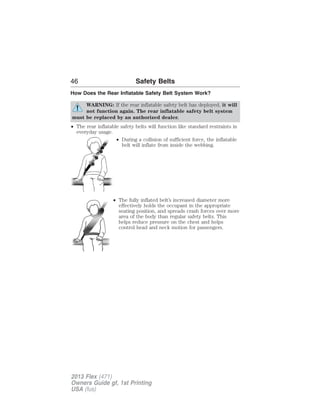 46 Safety Belts 
How Does the Rear Inflatable Safety Belt System Work? 
WARNING: If the rear inflatable safety belt has deployed, it will 
not function again. The rear inflatable safety belt system 
must be replaced by an authorized dealer. 
• The rear inflatable safety belts will function like standard restraints in 
everyday usage. 
• During a collision of sufficient force, the inflatable 
belt will inflate from inside the webbing. 
• The fully inflated belt’s increased diameter more 
effectively holds the occupant in the appropriate 
seating position, and spreads crash forces over more 
area of the body than regular safety belts. This 
helps reduce pressure on the chest and helps 
control head and neck motion for passengers. 
2013 Flex (471) 
Owners Guide gf, 1st Printing 
USA (fus) 
 