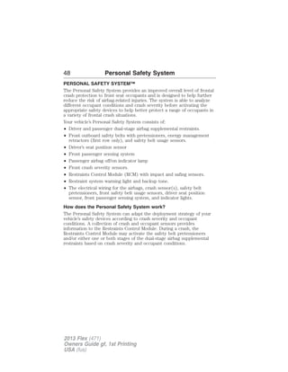 48 Personal Safety System 
PERSONAL SAFETY SYSTEM™ 
The Personal Safety System provides an improved overall level of frontal 
crash protection to front seat occupants and is designed to help further 
reduce the risk of airbag-related injuries. The system is able to analyze 
different occupant conditions and crash severity before activating the 
appropriate safety devices to help better protect a range of occupants in 
a variety of frontal crash situations. 
Your vehicle’s Personal Safety System consists of: 
• Driver and passenger dual-stage airbag supplemental restraints. 
• Front outboard safety belts with pretensioners, energy management 
retractors (first row only), and safety belt usage sensors. 
• Driver’s seat position sensor 
• Front passenger sensing system 
• Passenger airbag off/on indicator lamp 
• Front crash severity sensors. 
• Restraints Control Module (RCM) with impact and safing sensors. 
• Restraint system warning light and backup tone. 
• The electrical wiring for the airbags, crash sensor(s), safety belt 
pretensioners, front safety belt usage sensors, driver seat position 
sensor, front passenger sensing system, and indicator lights. 
How does the Personal Safety System work? 
The Personal Safety System can adapt the deployment strategy of your 
vehicle’s safety devices according to crash severity and occupant 
conditions. A collection of crash and occupant sensors provides 
information to the Restraints Control Module. During a crash, the 
Restraints Control Module may activate the safety belt pretensioners 
and/or either one or both stages of the dual-stage airbag supplemental 
restraints based on crash severity and occupant conditions. 
2013 Flex (471) 
Owners Guide gf, 1st Printing 
USA (fus) 
 