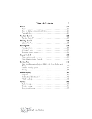 Table of Contents 5 
Brakes 223 
Brakes . . . . . . . . . . . . . . . . . . . . . . . . . . . . . . . . . . . . . . . . . . . . .223 
Hints on driving with anti-lock brakes . . . . . . . . . . . . . . . . . . . . . .224 
Parking brake . . . . . . . . . . . . . . . . . . . . . . . . . . . . . . . . . . . . . . . .224 
Traction Control 225 
Traction Control™ . . . . . . . . . . . . . . . . . . . . . . . . . . . . . . . . . . . .225 
Stability Control 226 
AdvanceTrac. . . . . . . . . . . . . . . . . . . . . . . . . . . . . . . . . . . . . . . .227 
Parking Aids 228 
Sensing system . . . . . . . . . . . . . . . . . . . . . . . . . . . . . . . . . . . . . . .228 
Active park assist . . . . . . . . . . . . . . . . . . . . . . . . . . . . . . . . . . . . .230 
Rear-view camera system . . . . . . . . . . . . . . . . . . . . . . . . . . . . . . .234 
Cruise Control 239 
Using cruise control . . . . . . . . . . . . . . . . . . . . . . . . . . . . . . . . . . .239 
Using Adaptive Cruise Control . . . . . . . . . . . . . . . . . . . . . . . . . . . .240 
Driving Aids 249 
Blind Spot Information System (BLIS) with Cross Traffic Alert 
(CTA) . . . . . . . . . . . . . . . . . . . . . . . . . . . . . . . . . . . . . . . . . . . . .249 
Collision warning system . . . . . . . . . . . . . . . . . . . . . . . . . . . . . . . .254 
Steering . . . . . . . . . . . . . . . . . . . . . . . . . . . . . . . . . . . . . . . . . . . .258 
Load Carrying 260 
Cargo net . . . . . . . . . . . . . . . . . . . . . . . . . . . . . . . . . . . . . . . . . . .260 
Roof racks and load carriers . . . . . . . . . . . . . . . . . . . . . . . . . . . . .261 
Vehicle loading . . . . . . . . . . . . . . . . . . . . . . . . . . . . . . . . . . . . . . .261 
Towing 269 
Trailer towing. . . . . . . . . . . . . . . . . . . . . . . . . . . . . . . . . . . . . . . .269 
Wrecker towing. . . . . . . . . . . . . . . . . . . . . . . . . . . . . . . . . . . . . . .274 
Recreational towing. . . . . . . . . . . . . . . . . . . . . . . . . . . . . . . . . . . .275 
2013 Flex (471) 
Owners Guide gf, 1st Printing 
USA (fus) 
 