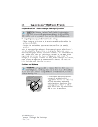 52 Supplementary Restraints System 
Proper Driver and Front Passenger Seating Adjustment 
WARNING: National Highway Traffic Safety Administration 
(NHTSA) recommends a minimum distance of at least 10 in. 
(25 cm) between an occupant’s chest and the driver airbag module. 
To properly position yourself away from the airbag: 
• Move your seat to the rear as far as you can while still reaching the 
pedals comfortably. 
• Recline the seat slightly (one or two degrees) from the upright 
position. 
After all occupants have adjusted their seats and put on safety belts, it’s 
very important that they continue to sit properly. A properly seated 
occupant sits upright, leaning against the seat back, and centered on the 
seat cushion, with their feet comfortably extended on the floor. Sitting 
improperly can increase the chance of injury in a crash event. For 
example, if an occupant slouches, lies down, turns sideways, sits forward, 
leans forward or sideways, or puts one or both feet up, the chance of 
injury during a crash is greatly increased. 
Children and Airbags 
WARNING: Airbags can kill or injure a child in a child seat. 
NEVER place a rear-facing child seat in front of an active airbag. 
If you must use a forward-facing child seat in the front seat, move the 
seat all the way back. 
Children must always be properly 
restrained. Accident statistics 
suggest that children are safer when 
properly restrained in the rear 
seating positions than in the front 
seating position. Failure to follow 
these instructions may increase the 
risk of injury in a collision. 
2013 Flex (471) 
Owners Guide gf, 1st Printing 
USA (fus) 
 