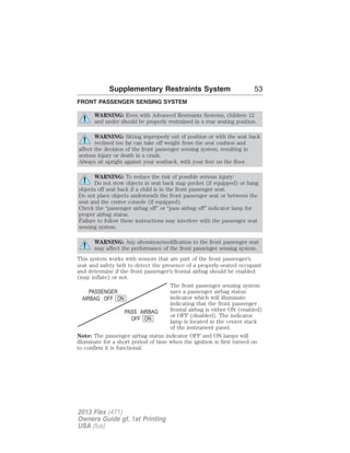 Supplementary Restraints System 53 
FRONT PASSENGER SENSING SYSTEM 
WARNING: Even with Advanced Restraints Systems, children 12 
and under should be properly restrained in a rear seating position. 
WARNING: Sitting improperly out of position or with the seat back 
reclined too far can take off weight from the seat cushion and 
affect the decision of the front passenger sensing system, resulting in 
serious injury or death in a crash. 
Always sit upright against your seatback, with your feet on the floor. 
WARNING: To reduce the risk of possible serious injury: 
Do not stow objects in seat back map pocket (if equipped) or hang 
objects off seat back if a child is in the front passenger seat. 
Do not place objects underneath the front passenger seat or between the 
seat and the center console (if equipped). 
Check the “passenger airbag off” or “pass airbag off” indicator lamp for 
proper airbag status. 
Failure to follow these instructions may interfere with the passenger seat 
sensing system. 
WARNING: Any alteration/modification to the front passenger seat 
may affect the performance of the front passenger sensing system. 
This system works with sensors that are part of the front passenger’s 
seat and safety belt to detect the presence of a properly-seated occupant 
and determine if the front passenger’s frontal airbag should be enabled 
(may inflate) or not. 
The front passenger sensing system 
uses a passenger airbag status 
indicator which will illuminate 
indicating that the front passenger 
frontal airbag is either ON (enabled) 
or OFF (disabled). The indicator 
lamp is located in the center stack 
of the instrument panel. 
Note: The passenger airbag status indicator OFF and ON lamps will 
illuminate for a short period of time when the ignition is first turned on 
to confirm it is functional. 
2013 Flex (471) 
Owners Guide gf, 1st Printing 
USA (fus) 
 