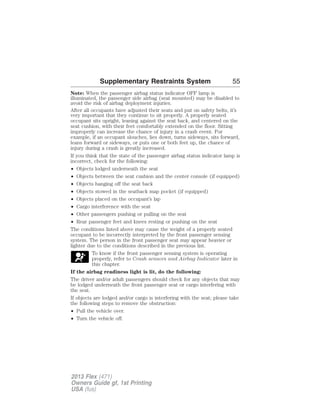 Supplementary Restraints System 55 
Note: When the passenger airbag status indicator OFF lamp is 
illuminated, the passenger side airbag (seat mounted) may be disabled to 
avoid the risk of airbag deployment injuries. 
After all occupants have adjusted their seats and put on safety belts, it’s 
very important that they continue to sit properly. A properly seated 
occupant sits upright, leaning against the seat back, and centered on the 
seat cushion, with their feet comfortably extended on the floor. Sitting 
improperly can increase the chance of injury in a crash event. For 
example, if an occupant slouches, lies down, turns sideways, sits forward, 
leans forward or sideways, or puts one or both feet up, the chance of 
injury during a crash is greatly increased. 
If you think that the state of the passenger airbag status indicator lamp is 
incorrect, check for the following: 
• Objects lodged underneath the seat 
• Objects between the seat cushion and the center console (if equipped) 
• Objects hanging off the seat back 
• Objects stowed in the seatback map pocket (if equipped) 
• Objects placed on the occupant’s lap 
• Cargo interference with the seat 
• Other passengers pushing or pulling on the seat 
• Rear passenger feet and knees resting or pushing on the seat 
The conditions listed above may cause the weight of a properly seated 
occupant to be incorrectly interpreted by the front passenger sensing 
system. The person in the front passenger seat may appear heavier or 
lighter due to the conditions described in the previous list. 
To know if the front passenger sensing system is operating 
properly, refer to Crash sensors and Airbag Indicator later in 
this chapter. 
If the airbag readiness light is lit, do the following: 
The driver and/or adult passengers should check for any objects that may 
be lodged underneath the front passenger seat or cargo interfering with 
the seat. 
If objects are lodged and/or cargo is interfering with the seat; please take 
the following steps to remove the obstruction: 
• Pull the vehicle over. 
• Turn the vehicle off. 
2013 Flex (471) 
Owners Guide gf, 1st Printing 
USA (fus) 
 