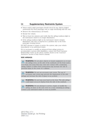 56 Supplementary Restraints System 
• Driver and/or adult passengers should check for any objects lodged 
underneath the front passenger seat or cargo interfering with the seat. 
• Remove the obstruction(s) (if found). 
• Restart the vehicle. 
• Wait at least two minutes and verify that the airbag readiness light in 
the instrument cluster is no longer illuminated. 
• If the airbag readiness light in the instrument cluster remains 
illuminated, this may or may/not be a problem due to the front 
passenger sensing system. 
DO NOT attempt to repair or service the system; take your vehicle 
immediately to an authorized dealer. 
If it is necessary to modify an advanced front airbag system to 
accommodate a person with disabilities, contact the Ford Customer 
Relationship Center at the phone number shown in the Customer 
Assistance section of this owner’s manual. 
SIDE AIRBAGS 
WARNING: Do not place objects or mount equipment on or near 
the airbag cover, on the side of the seatbacks (of the front seats), 
or in front seat areas that may come into contact with a deploying 
airbag. Failure to follow these instructions may increase the risk of 
personal injury in the event of a collision. 
WARNING: Do not use accessory seat covers. The use of 
accessory seat covers may prevent the deployment of the side 
airbags and increase the risk of injury in an accident. 
WARNING: Do not lean your head on the door. The side airbag 
could injure you as it deploys from the side of the seatback. 
WARNING: Do not attempt to service, repair, or modify the 
airbag, its fuses or the seat cover on a seat containing an airbag. 
Contact your authorized dealer as soon as possible. 
2013 Flex (471) 
Owners Guide gf, 1st Printing 
USA (fus) 
 