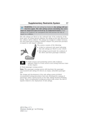 Supplementary Restraints System 57 
WARNING: If the side airbag has deployed, the airbag will not 
function again. The side airbag system (including the seat) 
must be inspected and serviced by an authorized dealer. If the 
airbag is not replaced, the unrepaired area will increase the risk of 
injury in a collision. 
The side airbags are fitted on the outboard side of the seatbacks of the 
front seats. In certain lateral collisions, the airbag on the side affected by 
the collision will be inflated. The airbag was designed to inflate between 
the door panel and occupant to further enhance the protection provided 
occupants in side impact collisions. 
The system consists of the following: 
• A label or embossed side panel indicating 
that side airbags are fitted to your vehicle. 
• Side airbags located inside the seatback of 
the driver and front passenger seatbacks. 
• Crash sensors and monitoring system with readiness 
indicator. Refer to Crash sensors and Airbag Indicator later 
in this chapter. 
• Front passenger sensing system 
Note: The passenger sensing system will deactivate the passenger 
seat-mounted side airbag if it detects an empty, unbuckled passenger 
seat. 
The design and development of the side airbag system included 
recommended testing procedures that were developed by a group of 
automotive safety experts known as the Side Airbag Technical Working 
Group. These recommended testing procedures help reduce the risk of 
injuries related to the deployment of side airbags. 
2013 Flex (471) 
Owners Guide gf, 1st Printing 
USA (fus) 
 