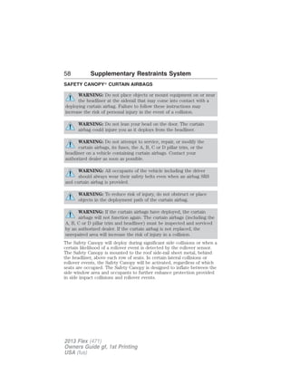 58 Supplementary Restraints System 
SAFETY CANOPY CURTAIN AIRBAGS 
WARNING: Do not place objects or mount equipment on or near 
the headliner at the siderail that may come into contact with a 
deploying curtain airbag. Failure to follow these instructions may 
increase the risk of personal injury in the event of a collision. 
WARNING: Do not lean your head on the door. The curtain 
airbag could injure you as it deploys from the headliner. 
WARNING: Do not attempt to service, repair, or modify the 
curtain airbags, its fuses, the A, B, C or D pillar trim, or the 
headliner on a vehicle containing curtain airbags. Contact your 
authorized dealer as soon as possible. 
WARNING: All occupants of the vehicle including the driver 
should always wear their safety belts even when an airbag SRS 
and curtain airbag is provided. 
WARNING: To reduce risk of injury, do not obstruct or place 
objects in the deployment path of the curtain airbag. 
WARNING: If the curtain airbags have deployed, the curtain 
airbags will not function again. The curtain airbags (including the 
A, B, C or D pillar trim and headliner) must be inspected and serviced 
by an authorized dealer. If the curtain airbag is not replaced, the 
unrepaired area will increase the risk of injury in a collision. 
The Safety Canopy will deploy during significant side collisions or when a 
certain likelihood of a rollover event is detected by the rollover sensor. 
The Safety Canopy is mounted to the roof side-rail sheet metal, behind 
the headliner, above each row of seats. In certain lateral collisions or 
rollover events, the Safety Canopy will be activated, regardless of which 
seats are occupied. The Safety Canopy is designed to inflate between the 
side window area and occupants to further enhance protection provided 
in side impact collisions and rollover events. 
2013 Flex (471) 
Owners Guide gf, 1st Printing 
USA (fus) 
 
