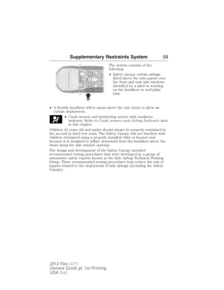 Supplementary Restraints System 59 
The system consists of the 
following: 
• Safety canopy curtain airbags 
fitted above the trim panels over 
the front and rear side windows 
identified by a label or wording 
on the headliner or roof-pillar 
trim. 
• A flexible headliner which opens above the side doors to allow air 
curtain deployment. 
• Crash sensors and monitoring system with readiness 
indicator. Refer to Crash sensors and Airbag Indicator later 
in this chapter. 
Children 12 years old and under should always be properly restrained in 
the second or third row seats. The Safety Canopy will not interfere with 
children restrained using a properly installed child or booster seat 
because it is designed to inflate downward from the headliner above the 
doors along the side window opening. 
The design and development of the Safety Canopy included 
recommended testing procedures that were developed by a group of 
automotive safety experts known as the Side Airbag Technical Working 
Group. These recommended testing procedures help reduce the risk of 
injuries related to the deployment of side airbags (including the Safety 
Canopy). 
2013 Flex (471) 
Owners Guide gf, 1st Printing 
USA (fus) 
 