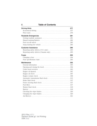 6 Table of Contents 
Driving Hints 277 
Economical driving . . . . . . . . . . . . . . . . . . . . . . . . . . . . . . . . . . . .277 
Floor mats . . . . . . . . . . . . . . . . . . . . . . . . . . . . . . . . . . . . . . . . . .279 
Roadside Emergencies 281 
Getting roadside assistance . . . . . . . . . . . . . . . . . . . . . . . . . . . . . .281 
Hazard warning flashers . . . . . . . . . . . . . . . . . . . . . . . . . . . . . . . .282 
Fuel cut-off switch . . . . . . . . . . . . . . . . . . . . . . . . . . . . . . . . . . . .283 
Jump-starting the vehicle . . . . . . . . . . . . . . . . . . . . . . . . . . . . . . .283 
Customer Assistance 286 
Reporting safety defects (U.S. only). . . . . . . . . . . . . . . . . . . . . . . .293 
Reporting safety defects (Canada only) . . . . . . . . . . . . . . . . . . . . .293 
Fuses 294 
Changing a fuse . . . . . . . . . . . . . . . . . . . . . . . . . . . . . . . . . . . . . .294 
Fuse specification chart. . . . . . . . . . . . . . . . . . . . . . . . . . . . . . . . .295 
Maintenance 303 
General information . . . . . . . . . . . . . . . . . . . . . . . . . . . . . . . . . . .303 
Opening and closing the hood . . . . . . . . . . . . . . . . . . . . . . . . . . . .304 
Under hood overview . . . . . . . . . . . . . . . . . . . . . . . . . . . . . . . . . .305 
Engine oil dipstick . . . . . . . . . . . . . . . . . . . . . . . . . . . . . . . . . . . .307 
Engine oil check . . . . . . . . . . . . . . . . . . . . . . . . . . . . . . . . . . . . . .307 
Engine coolant check . . . . . . . . . . . . . . . . . . . . . . . . . . . . . . . . . .308 
Automatic transmission fluid check . . . . . . . . . . . . . . . . . . . . . . . .313 
Brake fluid check . . . . . . . . . . . . . . . . . . . . . . . . . . . . . . . . . . . . .317 
Power steering fluid check . . . . . . . . . . . . . . . . . . . . . . . . . . . . . .317 
Fuel filter . . . . . . . . . . . . . . . . . . . . . . . . . . . . . . . . . . . . . . . . . . .317 
Washer fluid check . . . . . . . . . . . . . . . . . . . . . . . . . . . . . . . . . . . .318 
Battery. . . . . . . . . . . . . . . . . . . . . . . . . . . . . . . . . . . . . . . . . . . . .318 
Checking the wiper blades. . . . . . . . . . . . . . . . . . . . . . . . . . . . . . .320 
Changing the wiper blades. . . . . . . . . . . . . . . . . . . . . . . . . . . . . . .320 
Air filter(s). . . . . . . . . . . . . . . . . . . . . . . . . . . . . . . . . . . . . . . . . .321 
2013 Flex (471) 
Owners Guide gf, 1st Printing 
USA (fus) 
 