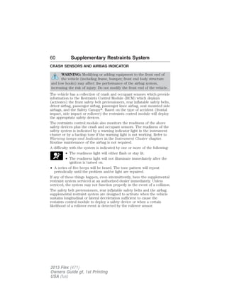 60 Supplementary Restraints System 
CRASH SENSORS AND AIRBAG INDICATOR 
WARNING: Modifying or adding equipment to the front end of 
the vehicle (including frame, bumper, front end body structure 
and tow hooks) may affect the performance of the airbag system, 
increasing the risk of injury. Do not modify the front end of the vehicle. 
The vehicle has a collection of crash and occupant sensors which provide 
information to the Restraints Control Module (RCM) which deploys 
(activates) the front safety belt pretensioners, rear inflatable safety belts, 
driver airbag, passenger airbag, passenger knee airbag, seat mounted side 
airbags, and the Safety Canopy. Based on the type of accident (frontal 
impact, side impact or rollover) the restraints control module will deploy 
the appropriate safety devices. 
The restraints control module also monitors the readiness of the above 
safety devices plus the crash and occupant sensors. The readiness of the 
safety system is indicated by a warning indicator light in the instrument 
cluster or by a backup tone if the warning light is not working. Refer to 
Warning lamps and Indicators in the Instrument Cluster chapter. 
Routine maintenance of the airbag is not required. 
A difficulty with the system is indicated by one or more of the following: 
• The readiness light will either flash or stay lit. 
• The readiness light will not illuminate immediately after the 
ignition is turned on. 
• A series of five beeps will be heard. The tone pattern will repeat 
periodically until the problem and/or light are repaired. 
If any of these things happen, even intermittently, have the supplemental 
restraint system serviced at an authorized dealer immediately. Unless 
serviced, the system may not function properly in the event of a collision. 
The safety belt pretensioners, rear inflatable safety belts and the airbag 
supplemental restraint system are designed to activate when the vehicle 
sustains longitudinal or lateral deceleration sufficient to cause the 
restaints control module to deploy a safety device or when a certain 
likelihood of a rollover event is detected by the rollover sensor. 
2013 Flex (471) 
Owners Guide gf, 1st Printing 
USA (fus) 
 