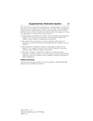 Supplementary Restraints System 61 
The fact that the safety belt pretensioners or airbags did not activate for 
both front seat occupants in a collision does not mean that something is 
wrong with the system. Rather, it means the restraints control module 
determined the accident conditions (crash severity, belt usage, etc.) were 
not appropriate to activate these safety devices. 
• Front airbags are designed to activate only in frontal and near-frontal 
collisions (not rollovers, side impacts or rear impacts) unless the 
collision causes sufficient longitudinal deceleration. 
• The safety belt pretensioners and rear inflatable safety belts are 
designed to activate in frontal, near-frontal and side collisions, and in 
rollovers. 
• Side airbags are designed to inflate in side-impact collisions, not 
rollovers, rear impacts, frontal or near-frontal collisions, unless the 
collision causes sufficient lateral deceleration. 
• The Safety Canopy is designed to inflate in certain side impact 
collisions or rollover events, not in rear impact, frontal or near-frontal 
collisions, unless the collision causes sufficient lateral deceleration or 
rollover likelihood. 
AIRBAG DISPOSAL 
Contact your authorized dealer as soon as possible. Airbags MUST BE 
disposed of by qualified personnel. 
2013 Flex (471) 
Owners Guide gf, 1st Printing 
USA (fus) 
 
