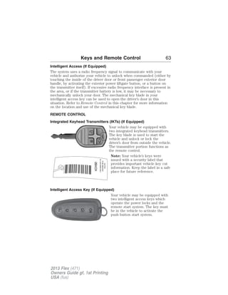 Keys and Remote Control 63 
Intelligent Access (If Equipped) 
The system uses a radio frequency signal to communicate with your 
vehicle and authorize your vehicle to unlock when commanded (either by 
touching the inside of the driver door or front passenger exterior door 
handle, by activating the exterior power liftgate button, or a button on 
the transmitter itself). If excessive radio frequency interface is present in 
the area, or if the transmitter battery is low, it may be necessary to 
mechanically unlock your door. The mechanical key blade in your 
intelligent access key can be used to open the driver’s door in this 
situation. Refer to Remote Control in this chapter for more information 
on the location and use of the mechanical key blade. 
REMOTE CONTROL 
Integrated Keyhead Transmitters (IKTs) (If Equipped) 
Your vehicle may be equipped with 
two integrated keyhead transmitters. 
The key blade is used to start the 
vehicle and unlock or lock the 
driver’s door from outside the vehicle. 
The transmitter portion functions as 
the remote control. 
Note: Your vehicle’s keys were 
issued with a security label that 
provides important vehicle key cut 
information. Keep the label in a safe 
place for future reference. 
Intelligent Access Key (If Equipped) 
Your vehicle may be equipped with 
two intelligent access keys which 
operate the power locks and the 
remote start system. The key must 
be in the vehicle to activate the 
push button start system. 
CAUTION 
TO BE REMOVED 
BY CUSTOMER ONLY 
2013 Flex (471) 
Owners Guide gf, 1st Printing 
USA (fus) 
 