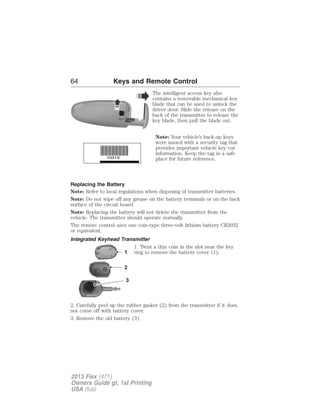 64 Keys and Remote Control 
The intelligent access key also 
contains a removable mechanical key 
blade that can be used to unlock the 
driver door. Slide the release on the 
back of the transmitter to release the 
key blade, then pull the blade out. 
Note: Your vehicle’s back-up keys 
were issued with a security tag that 
provides important vehicle key cut 
information. Keep the tag in a safe 
place for future reference. 
Replacing the Battery 
Note: Refer to local regulations when disposing of transmitter batteries. 
Note: Do not wipe off any grease on the battery terminals or on the back 
surface of the circuit board. 
Note: Replacing the battery will not delete the transmitter from the 
vehicle. The transmitter should operate normally. 
The remote control uses one coin-type three-volt lithium battery CR2032 
or equivalent. 
Integrated Keyhead Transmitter 
1. Twist a thin coin in the slot near the key 
ring to remove the battery cover (1). 
1 
2 
3 
2. Carefully peel up the rubber gasket (2) from the transmitter if it does 
not come off with battery cover. 
3. Remove the old battery (3). 
2013 Flex (471) 
Owners Guide gf, 1st Printing 
USA (fus) 
 