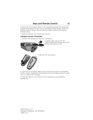 Keys and Remote Control 65 
4. Insert the new battery. Refer to the instructions inside the integrated 
keyhead transmitter for the correct orientation of the battery. Press the 
battery down to ensure that the battery is fully seated in the battery 
housing cavity. 
5. Snap the battery cover back onto the key. 
Intelligent Access Transmitter 
1. Remove the backup key from the transmitter. 
2. Twist a thin coin in the slot 
hidden behind the backup key slot to 
remove the battery cover. 
3. Remove the old battery. 
4. Insert the new battery. Refer to the instruction inside the transmitter 
for the correct orientation of the battery. Press the battery down to make 
sure it is fully in the housing. 
5. Snap the battery cover back onto the transmitter and install the 
backup key. 
2013 Flex (471) 
Owners Guide gf, 1st Printing 
USA (fus) 
 
