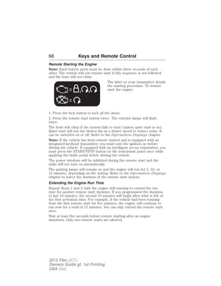 68 Keys and Remote Control 
Remote Starting the Engine 
Note: Each button press must be done within three seconds of each 
other. The vehicle will not remote start if this sequence is not followed 
and the horn will not chirp. 
The label on your transmitter details 
the starting procedure. To remote 
start the engine: 
1. Press the lock button to lock all the doors. 
2. Press the remote start button twice. The exterior lamps will flash 
twice. 
The horn will chirp if the system fails to start (unless quiet start is on). 
Quiet start will run the blower fan at a slower speed to reduce noise. It 
can be switched on or off. Refer to the Information Displays chapter. 
Note: If the vehicle has been remote started and is equipped with an 
integrated keyhead transmitter, you must turn the ignition on before 
driving the vehicle. If equipped with an intelligent access transmitter, you 
must press the START/STOP button on the instrument panel once while 
applying the brake pedal before driving the vehicle. 
The power windows will be inhibited during the remote start and the 
radio will not turn on automatically. 
The parking lamps will remain on and the engine will run for 5, 10, or 
15 minutes, depending on the setting. Refer to the Information Displays 
chapter to select the duration of the remote start system. 
Extending the Engine Run Time 
Repeat Steps 1 and 2 with the engine still running to extend the run 
time for another remote start duration. If you programmed the duration 
to last 10 minutes, the second 10 minutes will begin after what is left of 
the first activation time. For example, if the vehicle had been running 
from the first remote start for five minutes, the engine will continue to 
run now for a total of 15 minutes. You can only extend the remote start 
once. 
Wait at least five seconds before remote starting after an engine 
shutdown. Only two remote starts are allowed. 
2013 Flex (471) 
Owners Guide gf, 1st Printing 
USA (fus) 
 