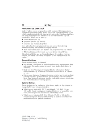 70 MyKey 
PRINCIPLES OF OPERATION 
MyKey allows you to program keys with restricted driving modes to 
promote good driving habits. All but one of the keys programmed to the 
vehicle can be activated with these restricted modes. Any keys that have 
not been programmed are referred to as an “administrator key” or 
“admin key” which can be used to: 
• create a restricted key 
• program optional key settings 
• clear the key feature altogether. 
Once a key has been programmed you can access the following 
information using the information display control: 
• How many admin keys and MyKeys are programmed to the vehicle. 
• The total distance the vehicle has been driven with a MyKey. 
When both a MyKey and an Admin Intelligent Access keys (fob) are 
present, the admin fob will be recognized by the vehicle to start the 
engine. 
Standard Settings 
These settings cannot be changed. 
• Belt-Minder. This cannot be disabled and the five– minute timer does 
not expire. The audio system is muted when MyKey Belt-Minder is 
activated. 
• Early low fuel. Warnings are displayed in the information display 
control followed by an audible tone when the fuel tank is at 1/8 tank 
or less. 
• Driver assist features, if equipped on your vehicle, are forced on: Rear 
parking aid, Blind spot information system (BLIS) with cross traffic 
alert, Lane departure warning, Satellite radio adult content restriction, 
and Forward collision warning system. 
Optional Settings 
These settings can be configured right after a MyKey is first created or 
changed afterword with an admin key. 
• Vehicle speed limit of 65, 70, 75 and 80 mph (105, 113, 121 and 
130 km/h). Visual warnings are displayed followed by an audible tone 
when vehicle speed has reached the selected top speed. 
• Vehicle speed minder of 45, 55 or 65 mph (75, 90, or 105 km/h). 
Visual warnings are displayed followed by an audible tone when the 
preselected vehicle speed is exceeded. 
2013 Flex (471) 
Owners Guide gf, 1st Printing 
USA (fus) 
 