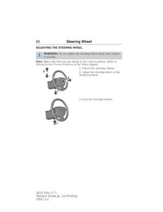 90 Steering Wheel 
ADJUSTING THE STEERING WHEEL 
WARNING: Do not adjust the steering wheel when your vehicle 
is moving. 
Note: Make sure that you are sitting in the correct position. Refer to 
Sitting In the Correct Position in the Seats chapter. 
1. Unlock the steering column. 
2. Adjust the steering wheel to the 
desired position. 
3. Lock the steering column. 
2013 Flex (471) 
Owners Guide gf, 1st Printing 
USA (fus) 
 