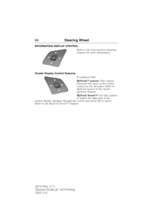 94 Steering Wheel 
INFORMATION DISPLAY CONTROL 
Refer to the Information Displays 
chapter for more information. 
Cluster Display Control Features 
If equipped with: 
MyFord™ system: This control 
functions the same as the center 
control on the faceplate. Refer to 
MyFord system in the Audio 
Systems chapter. 
MyFord Touch™: Use this control 
to adjust the right side of the 
cluster display. Navigate through the screen and press OK to select. 
Refer to the MyFord Touch™ chapter. 
2013 Flex (471) 
Owners Guide gf, 1st Printing 
USA (fus) 
 