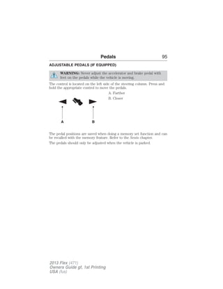 Pedals 95 
ADJUSTABLE PEDALS (IF EQUIPPED) 
WARNING: Never adjust the accelerator and brake pedal with 
feet on the pedals while the vehicle is moving. 
The control is located on the left side of the steering column. Press and 
hold the appropriate control to move the pedals. 
A. Farther 
B. Closer 
A B 
The pedal positions are saved when doing a memory set function and can 
be recalled with the memory feature. Refer to the Seats chapter. 
The pedals should only be adjusted when the vehicle is parked. 
2013 Flex (471) 
Owners Guide gf, 1st Printing 
USA (fus) 
 