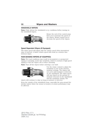 96 Wipers and Washers 
WINDSHIELD WIPERS 
Note: Fully defrost the windshield in icy conditions before turning on 
the windshield wipers. 
Rotate the end of the control away 
from you to increase the speed of 
the wipers. Rotate toward you to 
decrease the speed of the wipers. 
Speed Dependent Wipers (If Equipped) 
The wiper speed will adjust with the vehicle speed when intermittent 
wipe is selected. A faster vehicle speed will result in a shorter time 
between wipes. 
RAIN-SENSING WIPERS (IF EQUIPPED) 
Note: Wet road conditions may result in inconsistent or unexpected 
wiping or smearing. Lower the sensitivity, switch to normal or high-speed 
wiping or turn the wipers off to reduce smearing. 
Note: Turn off the wipers before entering a car wash. 
Use the rotary control to adjust the 
sensitivity to one of the interval 
moisture settings. The wipers will 
not cycle until moisture is detected 
on the windshield. The wiper speed 
will vary based on the amount of 
moisture detected on the windshield 
and the sensitivity setting. The 
A 
U 
T 
O 
wipers will continue to wipe as long as moisture is detected. 
Keep the outside of the windshield clean, especially the area around the 
interior mirror where the sensor is located, or sensor performance may 
be affected. 
2013 Flex (471) 
Owners Guide gf, 1st Printing 
USA (fus) 
 