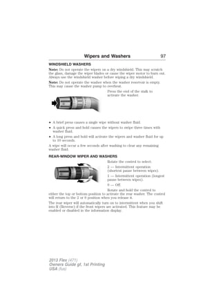 Wipers and Washers 97 
WINDSHIELD WASHERS 
Note: Do not operate the wipers on a dry windshield. This may scratch 
the glass, damage the wiper blades or cause the wiper motor to burn out. 
Always use the windshield washer before wiping a dry windshield. 
Note: Do not operate the washer when the washer reservoir is empty. 
This may cause the washer pump to overheat. 
Press the end of the stalk to 
activate the washer. 
• A brief press causes a single wipe without washer fluid. 
• A quick press and hold causes the wipers to swipe three times with 
washer fluid. 
• A long press and hold will activate the wipers and washer fluid for up 
to 10 seconds. 
A wipe will occur a few seconds after washing to clear any remaining 
washer fluid. 
REAR-WINDOW WIPER AND WASHERS 
Rotate the control to select: 
2 — Intermittent operation 
(shortest pause between wipes). 
1 — Intermittent operation (longest 
pause between wipes). 
0 — Off. 
Rotate and hold the control to 
either the top or bottom position to activate the rear washer. The control 
will return to the 2 or 0 position when you release it. 
The rear wiper will automatically turn on to intermittent when you shift 
into R (Reverse) if the front wipers are activated. This feature may be 
enabled or disabled in the information display. 
2013 Flex (471) 
Owners Guide gf, 1st Printing 
USA (fus) 
 